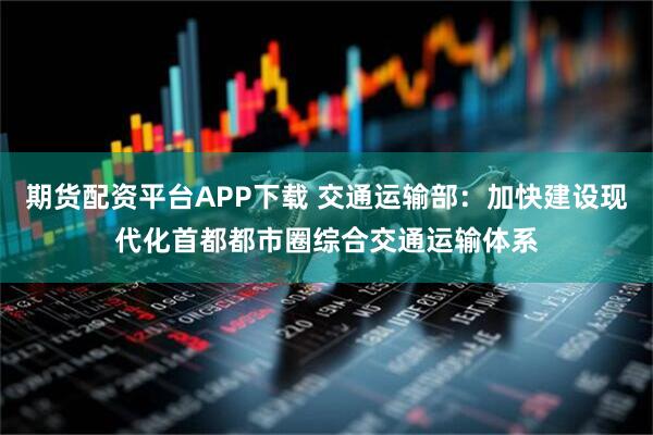 期货配资平台APP下载 交通运输部：加快建设现代化首都都市圈综合交通运输体系