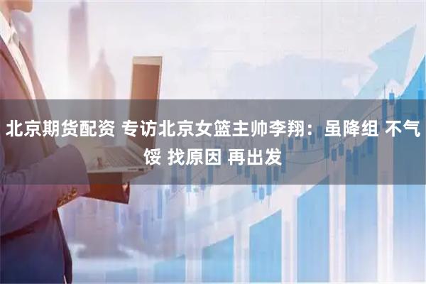 北京期货配资 专访北京女篮主帅李翔：虽降组 不气馁 找原因 再出发