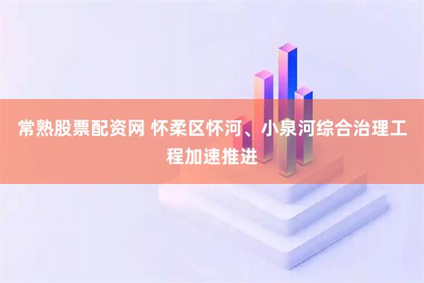 常熟股票配资网 怀柔区怀河、小泉河综合治理工程加速推进